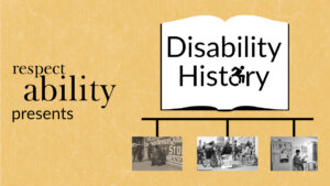 Yellow background. Graphic of an open book with ‘disability history’ text in center, letter O replaced with access symbol. Below book graphic is a timeline with 3 black and white photos: photo of disabled ‘beggar’, photo of 504 demonstration, and photo of Lois Curtis in her home. Text: RespectAbility presents disability history.
