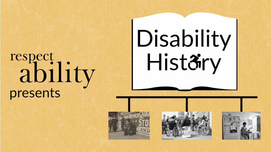 Yellow background. Graphic of an open book with ‘disability history’ text in center, letter O replaced with access symbol. Below book graphic is a timeline with 3 black and white photos: photo of disabled ‘beggar’, photo of 504 demonstration, and photo of Lois Curtis in her home. Text: RespectAbility presents disability history.