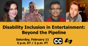 Text: "Disability Inclusion in Entertainment: Beyond the Pipeline. Saturday, February 11 5 p.m. ET / 2 p.m PT." Icons for closed captioning and ASL, and headshots of four panelists who will be speaking at the event.