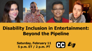 Text: "Disability Inclusion in Entertainment: Beyond the Pipeline. Saturday, February 11 5 p.m. ET / 2 p.m PT." Icons for closed captioning and ASL, and headshots of four panelists who will be speaking at the event.