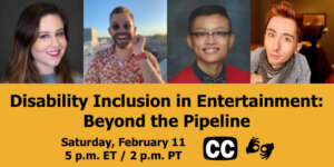 Text: "Disability Inclusion in Entertainment: Beyond the Pipeline. Saturday, February 11 5 p.m. ET / 2 p.m PT." Icons for closed captioning and ASL, and headshots of four panelists who will be speaking at the event.