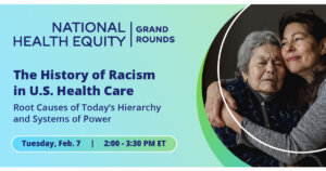 Photo of two women hugging, one older than the other. Text: "National Health Equity Grand Rounds logo. Text: The History of Racism in U.S. Health Care. Root Causes of Today's Hierarchy and Systems of Power. Tuesday, Feb. 7. 2:00 - 3:30 p.m. ET"