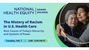 Photo of two women hugging, one older than the other. Text: "National Health Equity Grand Rounds logo. Text: The History of Racism in U.S. Health Care. Root Causes of Today's Hierarchy and Systems of Power. Tuesday, Feb. 7. 2:00 - 3:30 p.m. ET"