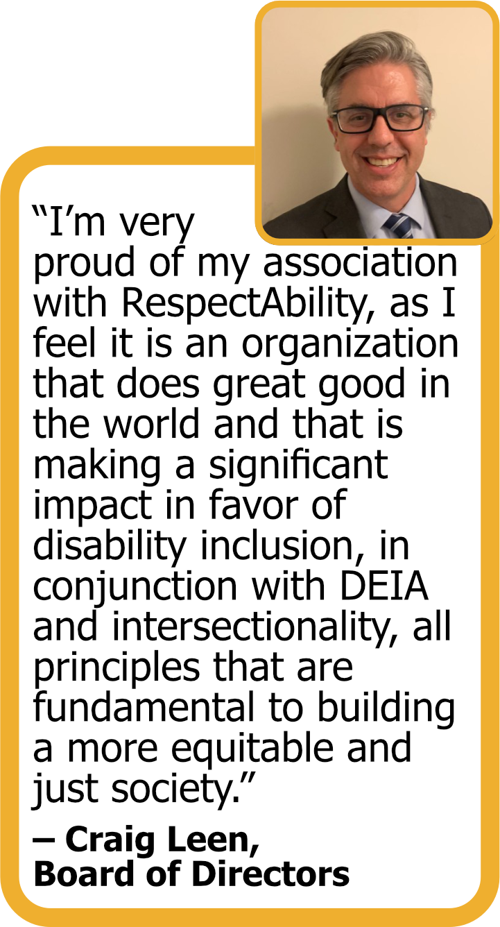 Quote from Board member Craig Leen with his headshot: "I'm very proud of my association with RespectAbility, as I feel it is an organization that does great good in the world and that is making a significant impact in favor of disability inclusion, conjunction with DEIA and intersectionality, all principles that are fundamental to building a more equitable and just society."