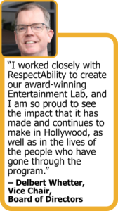 Quote from Vice Chair Delbert Whetter: "I worked closely with RespectAbility to create our award-winning Entertainment Lab, and I am so proud to see the impact that it has made and continues to make in Hollywood, as well as in the lives of the people who have gone through the program."