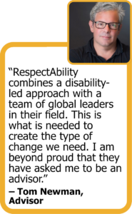 Quote from Advisor Tom Newman: "RespectAbility combines a disability-led approach with a team of global leaders in their field. This is what is needed to create the type of change we need. I am beyond proud that they have asked me to be an advisor."