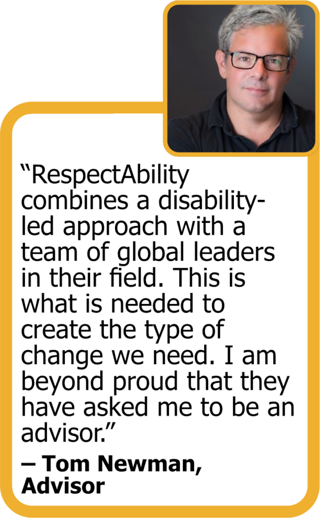 Quote from Advisor Tom Newman with his headshot: "RespectAbility combines a disability-led approach with a team of global leaders in their field. This is what is needed to create the type of change we need. I am beyond proud that they have asked me to be an advisor."