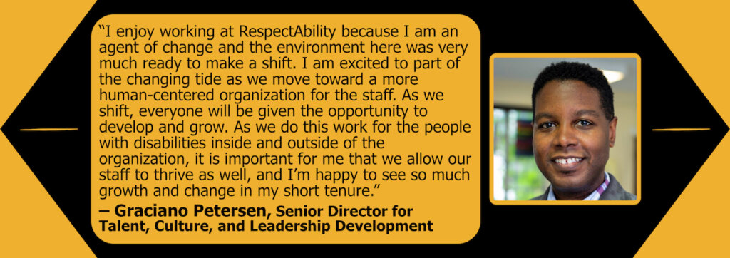 Headshot of Graciano Petersen. Quote: "I enjoy working at RespectAbility because I am an agent of change and the environment here was very much ready to make a shift. I am excited to part of the changing tide as we move toward a more human-centered organization for the staff. As we shift, everyone will be given the opportunity to develop and grow. As we do this work for the people with disabilities inside and outside of the organization, it is important for me that we allow our staff to thrive as well, and I'm happy to see so much growth and change in my short tenure."