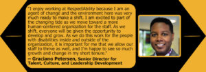 Headshot of Graciano Petersen. Quote: "I enjoy working at RespectAbility because I am an agent of change and the environment here was very much ready to make a shift. I am excited to part of the changing tide as we move toward a more human-centered organization for the staff. As we shift, everyone will be given the opportunity to develop and grow. As we do this work for the people with disabilities inside and outside of the organization, it is important for me that we allow our staff to thrive as well, and I'm happy to see so much growth and change in my short tenure."