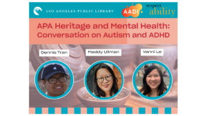 logos for LA Public Library, AADI, and RespectAbility. headshots of Dennis Tran, Maddy Ullman, and Vanni Le. Text: "APA Heritage and Mental Health: Conversation on Autism and ADHD"