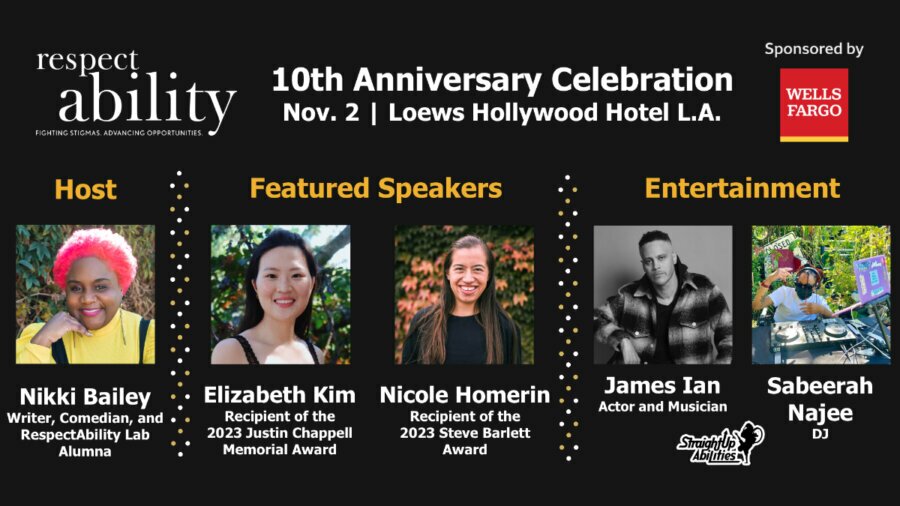 Graphic advertising RespectAbility’s 10th Anniversary Celebration, sponsored by Wells Fargo, featuring headshots of host Nikki Bailey, featured speakers and award recipients Nicole Homerin and Elizabeth Kim, and entertainment from musician James Ian and DJ Sabeerah Najee, plus a performance from StraightUp Abilities.