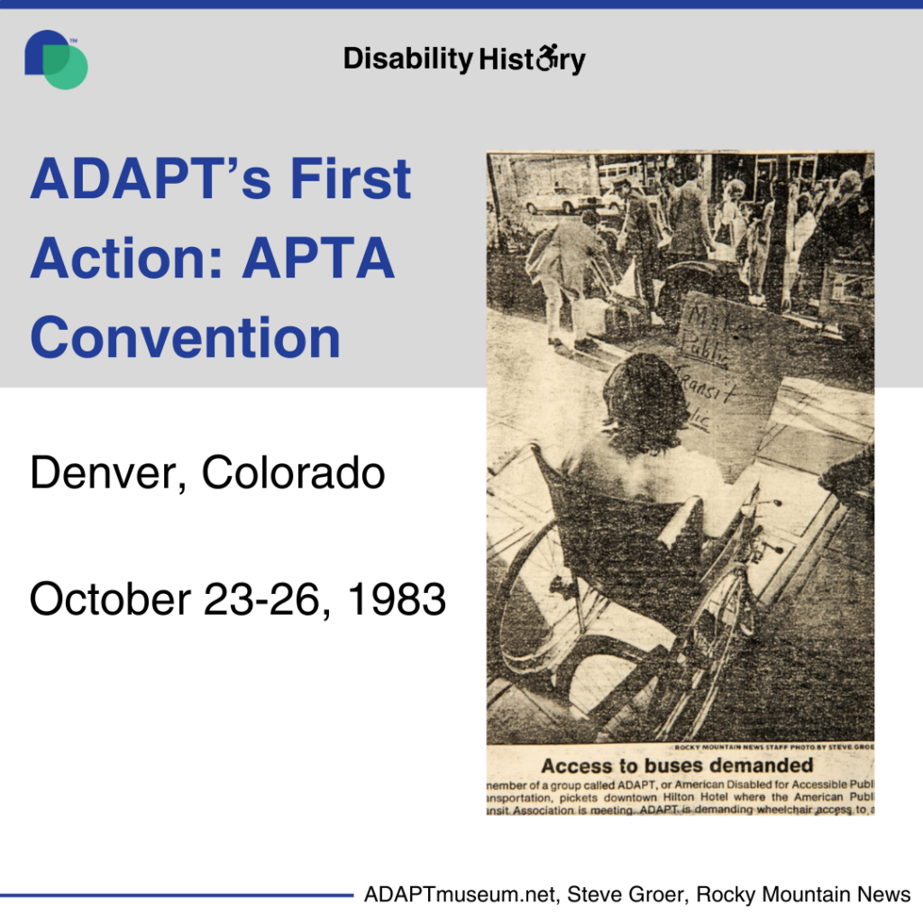 Black and white newspaper clipping photo of a person in a manual wheelchair sitting holding a sign that reads "Make Public Transit Public." In front of her people move suitcases from the sidewalk to a vehicle. Access to buses is Demanded. A member of a group called ADAPT, or American Disabled for Accessible Public Transportation, picks downtown Hilton Hotel where the American public Transit Association is meeting. ADAPT is demanding wheelchair access to all U.S public buses, and their motto is, “No taxation for Transportation”. Graphic Text: ADAPT’s first action: APTA Convention. Denver, Colorado. October 23-26, 1983. Source: ADAPTmuseum.net, Steve Groer, Rocky Mountain News. 