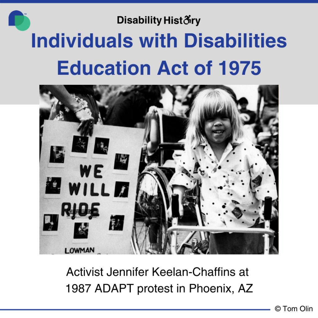 Black and white photo of a preschool-age girl using walker with a wheelchair behind her at a protest. Beside the girl, a woman is holding a sign with images that says, “We will Ride. Lowman Special Education Center.” Text: Individuals with Disabilities Education Act. 1975. Activist Jennifer Keelan-Chaffins at 1987 ADAPT Protest. Phoenix, AZ. Source: Tom Olin. 