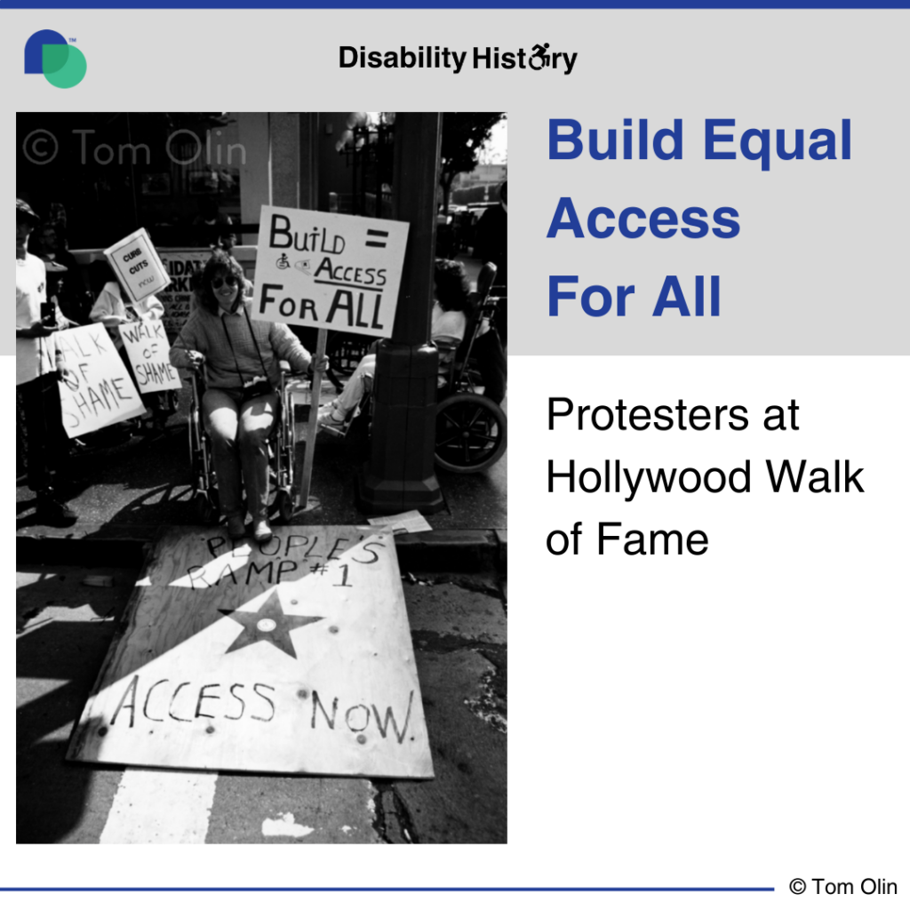 Black and white photo of protesters in wheelchairs on a curb with signs. A piece of plywood is place on the curb, creating a ramp to the street. The plywood has painted on it, “People’s ramp 1, access now,” with a Hollywood star. A wheelchair user sits at start of the plywood holding a sign that says, “Build = access for all.” Text: Build Equal Access for All. Protesters at Hollywood Walk of Fame. Source: Tom Olin. 