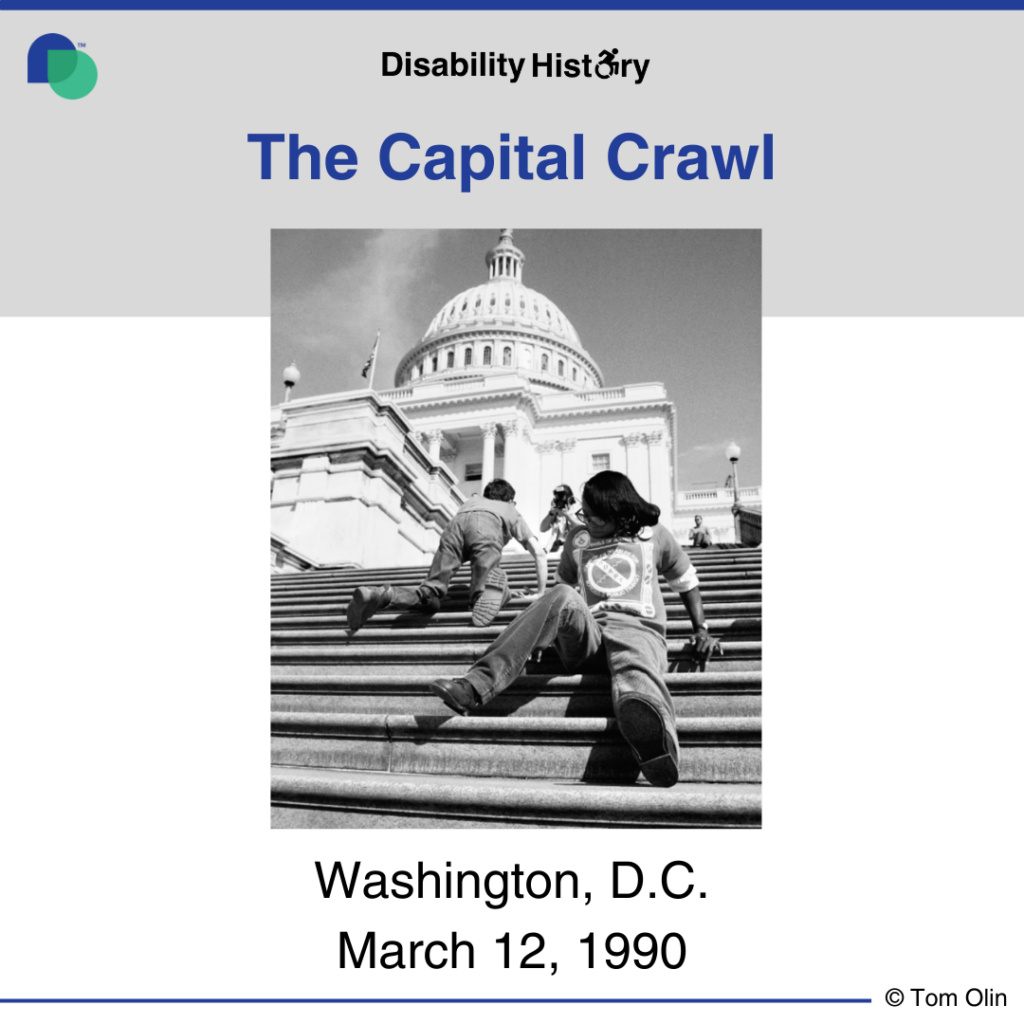 Black and white photo showing two disabled people crawling up the steps of the capital. A photographer can be seen at the top of the stairs and the capital building can be seen in background. Text: The Capitol Crawl. Washington, D.C. March 12, 1990. Source: Tom Olin.