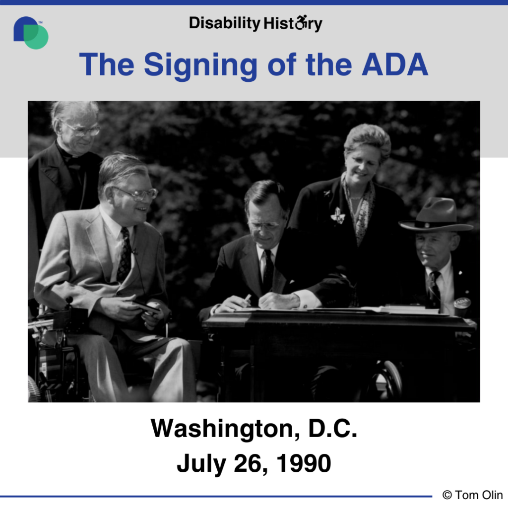 Black and white photo of George H. W. Bush signing the ADA outside at a desk. Surrounding him are Evan Kemp, Justin Dart, Rev. Harold Wilke, and Swift Parrino. Text: The Signing of the ADA. Washington, D.C. July 26, 1990. Source: Tom Olin.