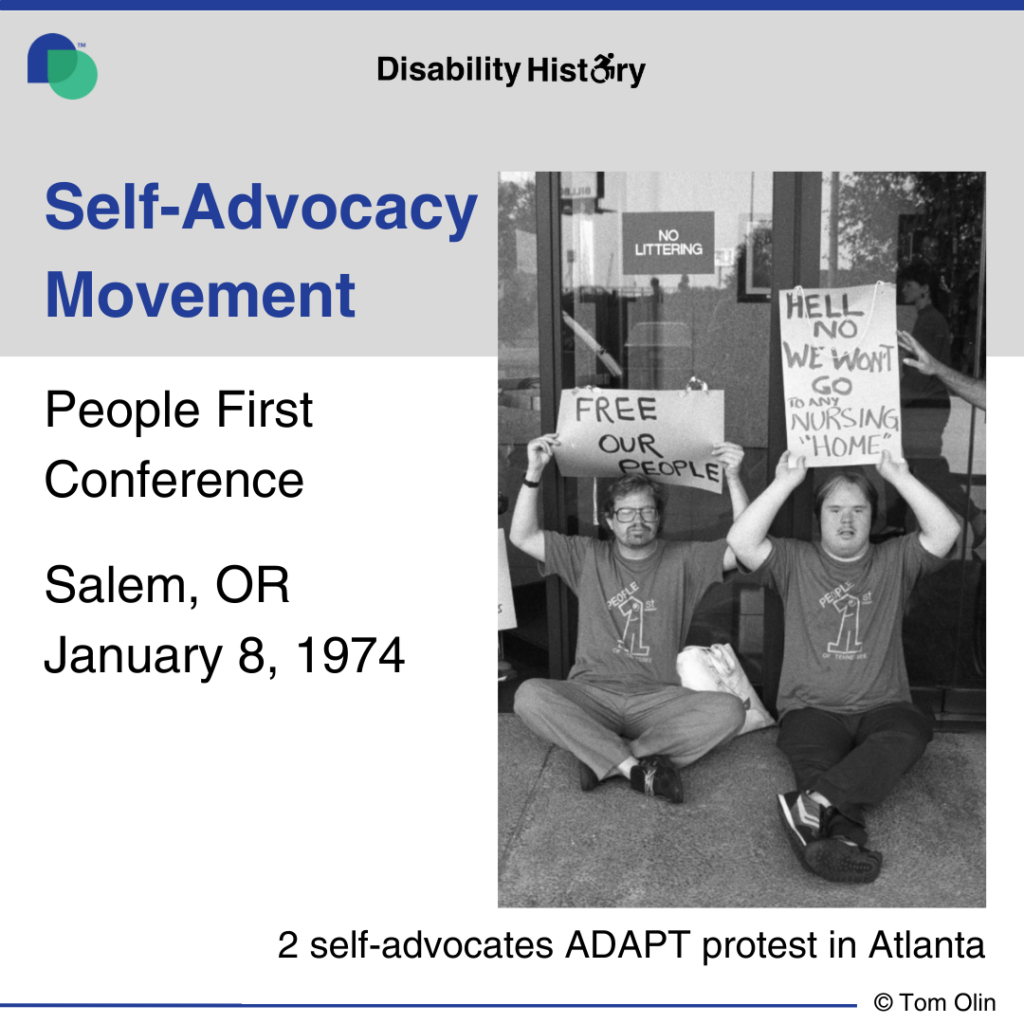 Black and white photo of two disabled protesters siting on the ground in front of a building’s doors holding up signs stating, “Free our people,” and, “Hell No. We won’t go to any nursing ‘home.’” They are both wearing shirts with the People First logo on them. Text: Self-advocacy movement. People First Conference Salem, OR. January 8, 1974. Text below photo: 2 self-advocates at ADAPT protest in Atlanta. Source: Tom Olin.
