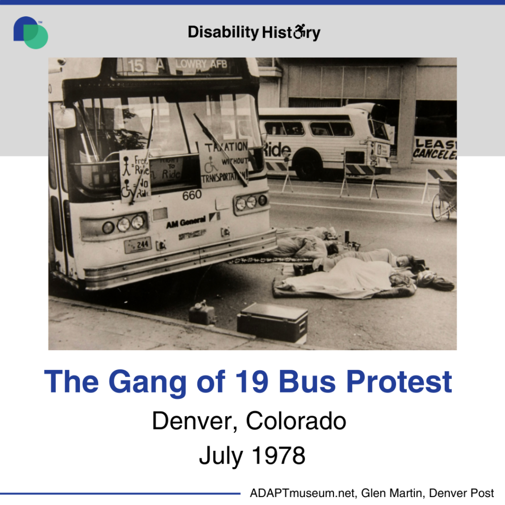 Photo of four men and women lying wrapped in sleeping bags or blankets on pads in the street in front of a bus. The bus (15 A) once bound for Lowry AFB, now appears empty and on the front are 3 handmade posters. Two are outside under the windshield wipers. One says "Taxation without Transportation!" with a drawing of the access symbol; the other has a picture of a stick figure person next to an equals sign and the words Free Ride, and then an access symbol guy next to an equals sign and the words No Ride. Inside the window a third sign is partially visible with the access symbol and the words Right to Ride. There are police/traffic barriers down the middle of the street and a manual wheelchair. Text: The Gang of 19 Bus Protest. Denver, Colorado. July 1978. Source: ADAPTmuseum.net, Glen Martin, Denver Post.
