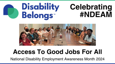 Graphic advertising Disability Belongs NDEAM events. Includes Disability Belongs trademarked logo with green and blue overlapping droplet shapes, a photo of our staff seated around a conference room table, and text that reads Celebrating #NDEAM. Access to Good Jobs For All. National Disability Employment Awareness Month 2024.