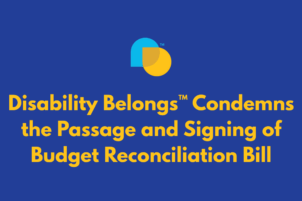 Disability Belongs™ Condemns the Passage and Signing of the Budget Reconciliation Bill: Policymakers Must Do Better 