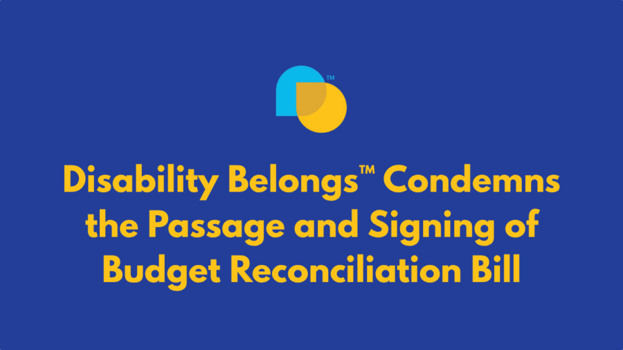 Disability Belongs trademarked icon with teal and yellow overlapping droplet shapes. text reads Disability Belongs™ Condemns the Passage and Signing of Budget Reconciliation Bill