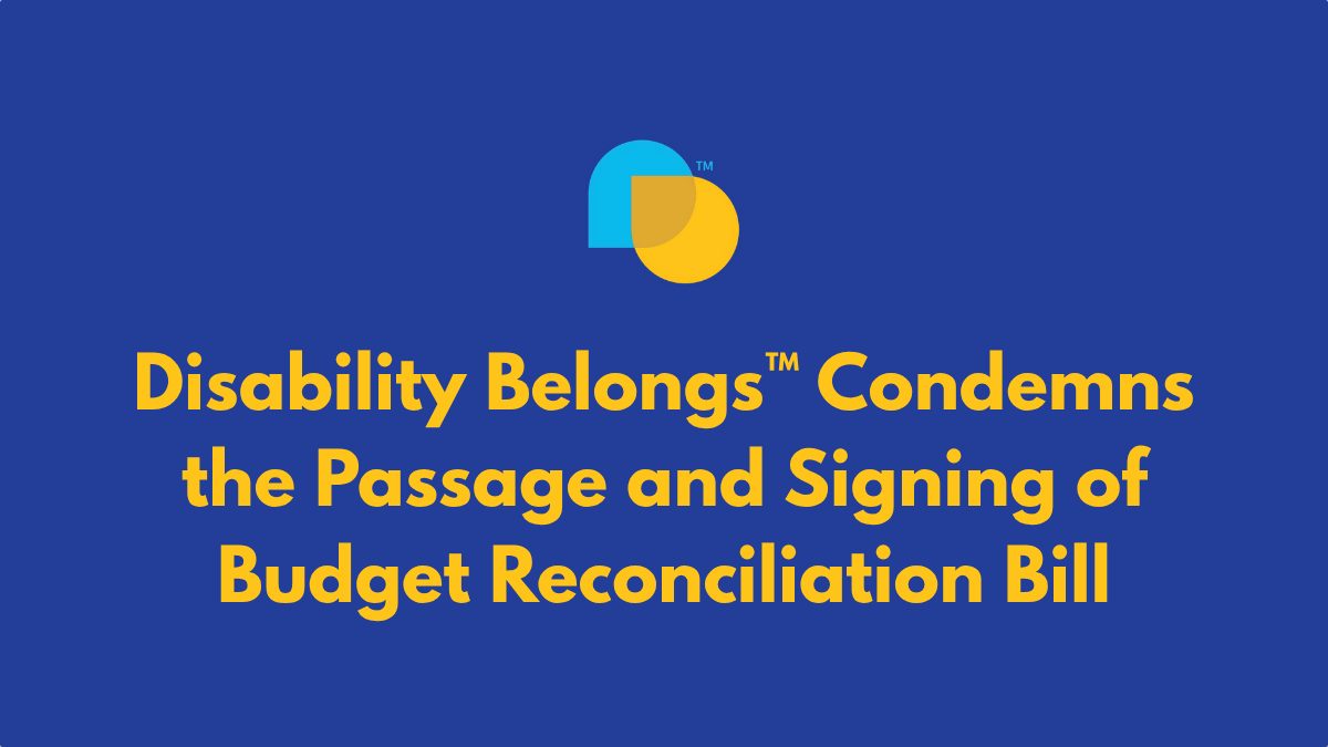 Disability Belongs trademarked icon with teal and yellow overlapping droplet shapes. text reads Disability Belongs™ Condemns the Passage and Signing of Budget Reconciliation Bill